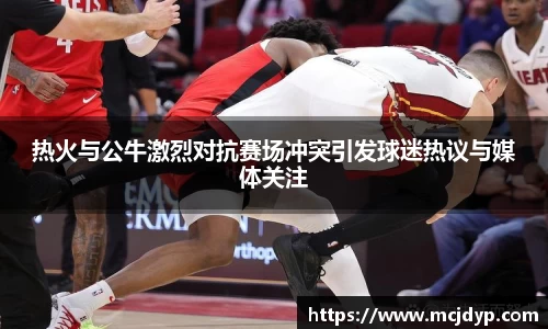 热火与公牛激烈对抗赛场冲突引发球迷热议与媒体关注